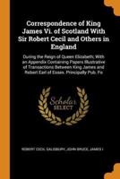 Correspondence of King James Vi. of Scotland With Sir Robert Cecil and Others in England: During the Reign of Queen Elizabeth; With an Appendix Containing Papers Illustrative of Transactions Between King James and Robert Earl of Essex. Principally Pub. Fo