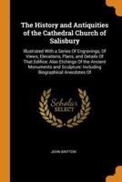 The History and Antiquities of the Cathedral Church of Salisbury: Illustrated With a Series Of Engravings, Of Views, Elevations, Plans, and Details Of That Edifice: Also Etchings Of the Ancient Monuments and Sculpture: Including Biographical Anecdotes Of