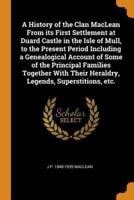 A History of the Clan MacLean From its First Settlement at Duard Castle in the Isle of Mull, to the Present Period Including a Genealogical Account of Some of the Principal Families Together With Their Heraldry, Legends, Superstitions, etc.