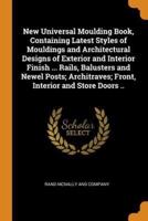 New Universal Moulding Book, Containing Latest Styles of Mouldings and Architectural Designs of Exterior and Interior Finish ... Rails, Balusters and Newel Posts; Architraves; Front, Interior and Store Doors ..