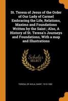 St. Teresa of Jesus of the Order of Our Lady of Carmel Embracing the Life, Relations, Maxims and Foundations Written by the Saint ; Also, A History of St. Teresa's Journeys and Foundations, With a map and Illustrations