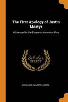 The First Apology of Justin Martyr: Addressed to the Emperor Antoninus Pius
