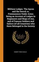 Military Lodges. The Apron and the Sword; or, Freemasonry Under Arms; Being an Account of Lodges in Regiments and Ships of war, and of Famous Soldiers and Sailors (of all Countries) who Have Belonged to the Society