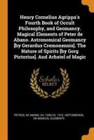 Henry Cornelius Agrippa's Fourth Book of Occult Philosophy, and Geomancy. Magical Elements of Peter de Abano. Astronomical Geomancy [by Gerardus Cremonensis]. The Nature of Spirits [by Gorg Pictorius]. And Arbatel of Magic