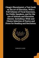 Clegg's Elocutionist; a Text-book on the art of Elocution, With a Full Scheme of Vocal Exercises, for Public Speakers, and for the use of Schools and Elocution Classes. Including a Wide and Choice Selection of Poetry and Prose for Reading and Recitation