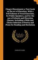 Clegg's Elocutionist; a Text-book on the art of Elocution, With a Full Scheme of Vocal Exercises, for Public Speakers, and for the use of Schools and Elocution Classes. Including a Wide and Choice Selection of Poetry and Prose for Reading and Recitation