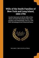 Wills of the Smith Families of New York and Long Island, 1664-1794: Careful Abstracts of all the Wills of the Name of Smith Recorded in New York, Jamaica, and Hempstead, Prior to 1794, With Genealogical and Historical Notes