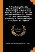 A Translation of the Sëir Mutaqherin; or, View of Modern Times, Being an History of India, From the Year 1118 to the Year 1194 (this Year Answers to the Christian Year 1781-82) of the Hedjrah; Containing, in General, the Reigns of the Seven Last Emperors