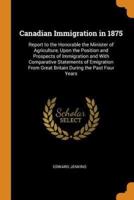 Canadian Immigration in 1875: Report to the Honorable the Minister of Agriculture, Upon the Position and Prospects of Immigration and With Comparative Statements of Emigration From Great Britain During the Past Four Years