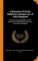 A Narrative of all the Robberies, Escapes, &c. of John Sheppard: Giving an Exact Description of the Manner of his Wonderful Escape From the Castle in Newgate