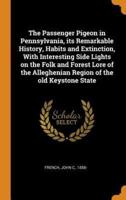 The Passenger Pigeon in Pennsylvania, its Remarkable History, Habits and Extinction, With Interesting Side Lights on the Folk and Forest Lore of the Alleghenian Region of the old Keystone State