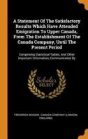 A Statement Of The Satisfactory Results Which Have Attended Emigration To Upper Canada, From The Establishment Of The Canada Company, Until The Present Period: Comprising Statistical Tables, And Other Important Information, Communicated By