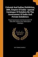 Colonial And Indian Exhibition, 1886, Empire Of India--special Catalogue Of Exhibits By The Government Of India And Private Exhibitors: Royal Commission And Government Of India Silk Culture Court--descriptive Catalogue