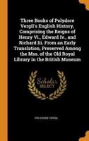 Three Books of Polydore Vergil's English History, Comprising the Reigns of Henry Vi., Edward Iv., and Richard Iii. From an Early Translation, Preserved Among the Mss. of the Old Royal Library in the British Museum