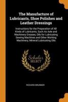 The Manufacture of Lubricants, Shoe Polishes and Leather Dressings: Instructions for the Preparation of All Kinds of Lubricants, Such As Axle and Machinery Greases, Oils for Lubricating Sewing Machines and Other Working Machinery, Mineral Lubricating Oils