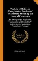 The Life of Philippus Theophrastus Bombast of Hohenheim, Known by the Name of Paracelsus: And the Substance of His Teachings Concerning Cosmology, Anthropology, Pneumatology, Magic and Sorcery, Medicine, Alchemy and Astrology, Philosophy and Theosophy