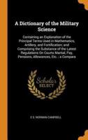 A Dictionary of the Military Science: Containing an Explanation of the Principal Terms Used in Mathematics, Artillery, and Fortification; and Comprising the Substance of the Latest Regulations On Courts Martial, Pay, Pensions, Allowances, Etc. ; a Compara