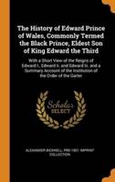 The History of Edward Prince of Wales, Commonly Termed the Black Prince, Eldest Son of King Edward the Third: With a Short View of the Reigns of Edward I., Edward Ii. and Edward Iii. and a Summary Account of the Institution of the Order of the Garter