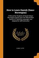How to Learn Danish (Dano-Norwegian): A Manual for Students of Danish (Dano-Norwegian) Based Upon the Ollendorffian System of Teaching Languages, and Adapted for Self-Instruction