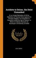 Antidote to Deism. the Deist Unmasked: Or, an Ample Refutation of All the Objections of Thomas Paine Against the Christian Religion, As Contained in a Pamphlet Intitled the Age of Reason. to Which Is Prefixed, Remarks On Boulanger's Christianity Unveiled