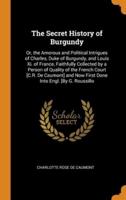 The Secret History of Burgundy: Or, the Amorous and Political Intrigues of Charles, Duke of Burgundy, and Louis Xi. of France, Faithfully Collected by a Person of Quality of the French Court [C.R. De Caumont] and Now First Done Into Engl. [By G. Roussillo