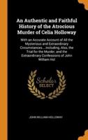 An Authentic and Faithful History of the Atrocious Murder of Celia Holloway: With an Accurate Account of All the Mysterious and Extraordinary Circumstances....Including, Also, the Trial for the Murder, and the Extraordinary Confessions of John William Hol