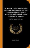 Dr. Brook Taylor's Principles of Linear Perspective, Or, the Art of Designing Upon a Plane the Representation of All Sorts of Objects: As They Appear to the Eye