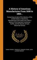 A History of American Manufactures From 1608 to 1860...: Comprising Annals of the Industry of the United States in Machinery, Manufactures and Useful Arts, With a Notice of the Important Inventions, Tariffs, and the Results of Each Decennial Census