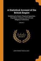 A Statistical Account of the British Empire: Exhibiting Its Extent, Physical Capacities, Population, Industry, and Civil and Religious Institutions; Volume 1