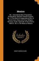 Mexico: Bk. I. Boundaries [Etc.] Population, Productions, Spanish Colonial System. Bk. Ii. [The Wars of Independence] Bk. Iii. Government, Navy and Army, Religion, Revenue, Trade. Appendix of Documents 1809-21. Bk. Iv. the Mines of Mexico