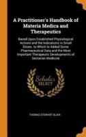 A Practitioner's Handbook of Materia Medica and Therapeutics: Based Upon Established Physiological Actions and the Indications in Small Doses. to Which Is Added Some Pharmaceutical Data and the Most Important Therapeutic Developments of Sectarian Medicine