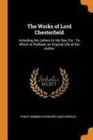 The Works of Lord Chesterfield: Including His Letters to His Son, Etc : To Which Is Prefixed, an Original Life of the Author