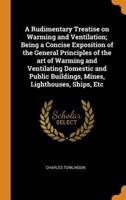 A Rudimentary Treatise on Warming and Ventilation; Being a Concise Exposition of the General Principles of the art of Warming and Ventilating Domestic and Public Buildings, Mines, Lighthouses, Ships, Etc