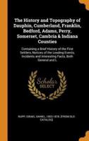 The History and Topography of Dauphin, Cumberland, Franklin, Bedford, Adams, Perry, Somerset, Cambria & Indiana Counties: Containing a Brief History of the First Settlers, Notices of the Leading Events, Incidents and Interesting Facts, Both General and L