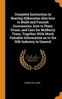 Complete Instruction in Rearing Silkworms Also how to Build and Furnish Cocooneries, how to Plant, Prune, and Care for Mulberry Trees, Together With Much Valuable Information as to the Silk Industry in General