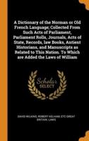 A Dictionary of the Norman or Old French Language; Collected From Such Acts of Parliament, Parliament Rolls, Journals, Acts of State, Records, law Books, Antient Historians, and Manuscripts as Related to This Nation. To Which are Added the Laws of William