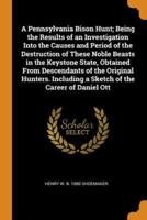 A Pennsylvania Bison Hunt; Being the Results of an Investigation Into the Causes and Period of the Destruction of These Noble Beasts in the Keystone State, Obtained From Descendants of the Original Hunters. Including a Sketch of the Career of Daniel Ott