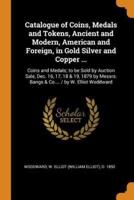 Catalogue of Coins, Medals and Tokens, Ancient and Modern, American and Foreign, in Gold Silver and Copper ...: Coins and Medals; to be Sold by Auction Sale, Dec. 16, 17, 18 & 19, 1879 by Messrs. Bangs & Co.... / by W. Elliot Woddward