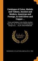 Catalogue of Coins, Medals and Tokens, Ancient and Modern, American and Foreign, in Gold Silver and Copper ...: Coins and Medals; to be Sold by Auction Sale, Dec. 16, 17, 18 & 19, 1879 by Messrs. Bangs & Co.... / by W. Elliot Woddward