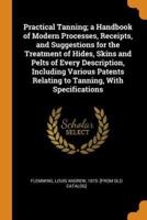 Practical Tanning; a Handbook of Modern Processes, Receipts, and Suggestions for the Treatment of Hides, Skins and Pelts of Every Description, Including Various Patents Relating to Tanning, With Specifications