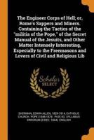 The Engineer Corps of Hell; or, Rome's Sappers and Miners. Containing the Tactics of the "militia of the Pope," of the Secret Manual of the Jesuits, and Other Matter Intensely Interesting, Especially to the Freemasons and Lovers of Civil and Religious Lib