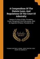 A Compendium Of The Statute Laws, And Regulations Of The Court Of Admiralty: Relative To Ships Of War, Privateers, Prizes, Recaptures, And Prize-money. With An Appendix Of Notes, Precedents, &c