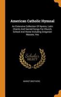 American Catholic Hymnal: An Extensive Collection Of Hymns, Latin Chants And Sacred Songs For Church, School And Home Including Gregorian Masses, Ves