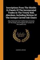 Inscriptions From The Shields Or Panels Of The Incorporated Trades In The Trinity Hall, Aberdeen, Including Notices Of The Antique Carved Oak Chairs: Also Historical And Traditionary Accounts Of The Origin And Progress Of Certain Of The Useful Arts