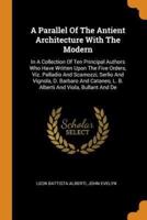 A Parallel Of The Antient Architecture With The Modern: In A Collection Of Ten Principal Authors Who Have Written Upon The Five Orders, Viz. Palladio And Scamozzi, Serlio And Vignola, D. Barbaro And Cataneo, L. B. Alberti And Viola, Bullant And De