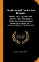 The History Of The Ancient Germans: Including That Of The Cimbri, Suevi, Alemanni, Franks, Saxons, Goths, Vandals, And Other Ancient Northern Nations, Who Overthrew The Roman Empire, And Established That Of Germany, And Most Of The Kingdoms Of
