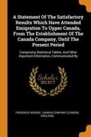 A Statement Of The Satisfactory Results Which Have Attended Emigration To Upper Canada, From The Establishment Of The Canada Company, Until The Present Period: Comprising Statistical Tables, And Other Important Information, Communicated By