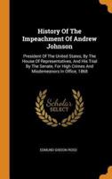History Of The Impeachment Of Andrew Johnson: President Of The United States, By The House Of Representatives, And His Trial By The Senate, For High Crimes And Misdemeanors In Office, 1868