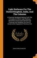 Light Railways For The United Kingdom, India, And The Colonies: A Practical Handbook Setting Forth The Principles On Which Light Railways Should Be Constructed, Worked And Financed And Detailing The Cost Of Construction Equipment, Revenue, And