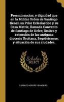 Preeminencias, y dignidad que en la Militar Orden de Santiago tienen su Prior Eclesiastico y su Casa Matriz, llamada Convento de Santiago de Ucles; li